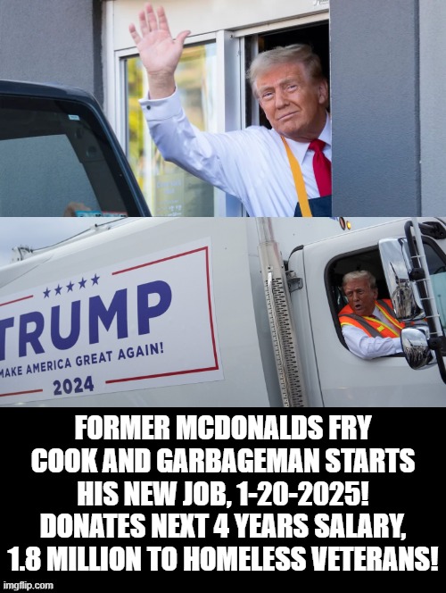 Former McDonalds fry cook and garbageman starts his new job, Donates next 4 years salary, | FORMER MCDONALDS FRY COOK AND GARBAGEMAN STARTS HIS NEW JOB, 1-20-2025! DONATES NEXT 4 YEARS SALARY, 1.8 MILLION TO HOMELESS VETERANS! | image tagged in nice guy,homeless,the man,president trump | made w/ Imgflip meme maker