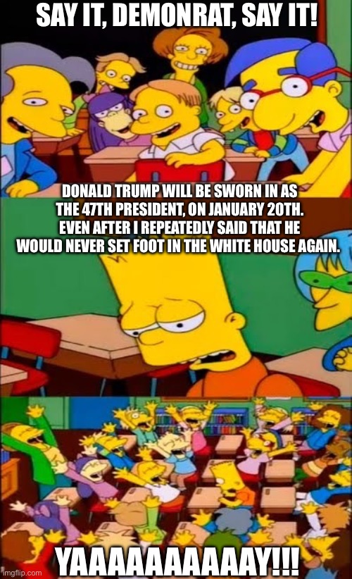 say the line bart! simpsons | SAY IT, DEMONRAT, SAY IT! DONALD TRUMP WILL BE SWORN IN AS THE 47TH PRESIDENT, ON JANUARY 20TH.
EVEN AFTER I REPEATEDLY SAID THAT HE WOULD NEVER SET FOOT IN THE WHITE HOUSE AGAIN. YAAAAAAAAAAY!!! | image tagged in say the line bart simpsons | made w/ Imgflip meme maker