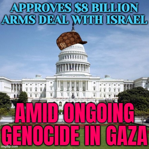 U.S. Approves $8 Billion Arms Deal With Israel Amid Ongoing Genocide | APPROVES $8 BILLION ARMS DEAL WITH ISRAEL; AMID ONGOING GENOCIDE IN GAZA | image tagged in scumbag government,scumbag america,breaking news,palestine,genocide,evil government | made w/ Imgflip meme maker