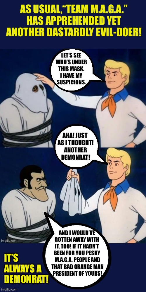 AS USUAL,“TEAM M.A.G.A.” 
HAS APPREHENDED YET 
ANOTHER DASTARDLY EVIL-DOER! AND I WOULD’VE 
GOTTEN AWAY WITH 
IT, TOO! IF IT HADN’T 
BEEN FOR YOU PESKY 
M.A.G.A. PEOPLE AND
THAT BAD ORANGE MAN
PRESIDENT OF YOURS! IT’S ALWAYS A
DEMONRAT! | made w/ Imgflip meme maker