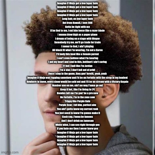 ninja low taper fade | Imagine if Ninja got a low taper fade
Imagine if Ninja got a low taper fade
Imagine if Ninja got a low taper fade
Imagine if Ninja got a low taper fade
Long hair, no low taper fade
Not from Hawaii, I love 808
Gotta be tight with me
If he lied to me, I cut him loose like a razor blade
I wanna blow high as a paper plane
I dream of being on a stage with Wayne
Somebody try me, we'll go trade for trade
I swear to God, I ain't playing
All black fit what I'm wearing, I'm not a Karen
I'll body this beat like a female parent
I can't even believe what I'm hearing
I put my heart and soul in this, butthurt I ain't caring
21 but I ball like I'm Jordan
I'm a star, I don't fall out of orbit
Once I step in the game, they gon' forefit, yeah, yeah
Imagine if Ninja was rapping somehow and I'd be on Fortnite with the strap in my loadout
Nowhere to move, every show would be sold out and I'll be on stream with a Victory Royale
Number one on me, ain't no way I'mma go out
Keep it hot, like I'm living in [?]
Homies tell me I'm gon' be a pro now
No Fortnite, I'm in the zone now
Trippy like Purple Rain
Purple Scar, I hit him, perfect aim
You ain't gotta know my current rank
You just need to know I'm gonna make it
Cash cop, I'mma be famous
And I don't drink no Jameson
White wine, I can see right through you
If you hate me then I never knew you
Imagine if Ninja got a low taper fade
Imagine if Ninja got a low taper fade
Imagine if Ninja got a low taper fade
Imagine if Ninja got a low taper fade | image tagged in ninja low taper fade | made w/ Imgflip meme maker