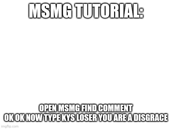 Blank White Template | MSMG TUTORIAL:; OPEN MSMG FIND COMMENT

OK OK NOW TYPE KYS LOSER YOU ARE A DISGRACE | image tagged in blank white template | made w/ Imgflip meme maker