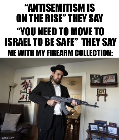 “ANTISEMITISM IS ON THE RISE” THEY SAY; “YOU NEED TO MOVE TO ISRAEL TO BE SAFE”  THEY SAY; ME WITH MY FIREARM COLLECTION: | image tagged in memes,relatable memes,jewish,gun safety,funny,lol | made w/ Imgflip meme maker