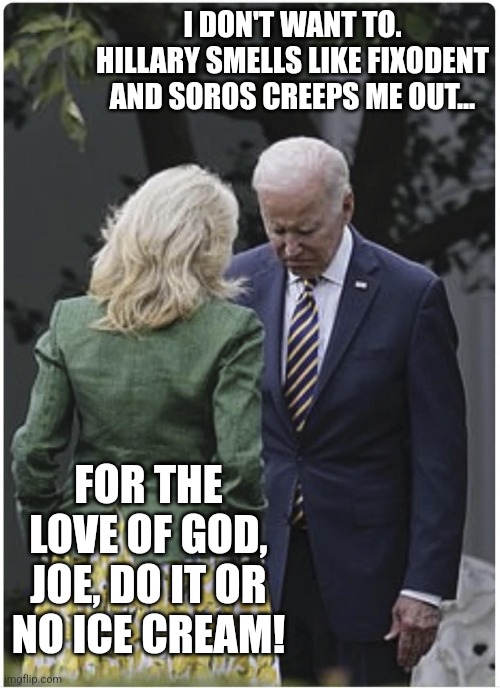 Jill scolds Joe Biden and he pouts | I DON'T WANT TO.
HILLARY SMELLS LIKE FIXODENT AND SOROS CREEPS ME OUT... FOR THE LOVE OF GOD, JOE, DO IT OR NO ICE CREAM! | image tagged in jill scolds joe biden and he pouts | made w/ Imgflip meme maker