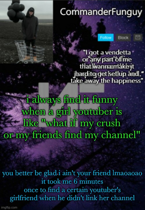 lmfaooo | i always find it funny when a girl youtuber is like "what if my crush or my friends find my channel"; you better be glad i ain't your friend lmaoaoao
it took me 6 minutes once to find a certain youtuber's girlfriend when he didn't link her channel | image tagged in commanderfunguy nf template thx yachi | made w/ Imgflip meme maker