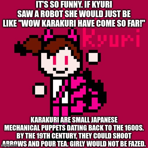 And y'all wonder why Japan makes all the robots. | IT'S SO FUNNY. IF KYURI SAW A ROBOT SHE WOULD JUST BE LIKE "WOW KARAKURI HAVE COME SO FAR!"; KARAKURI ARE SMALL JAPANESE MECHANICAL PUPPETS DATING BACK TO THE 1600S. BY THE 19TH CENTURY, THEY COULD SHOOT ARROWS AND POUR TEA. GIRLY WOULD NOT BE FAZED. | image tagged in ocs,robots | made w/ Imgflip meme maker