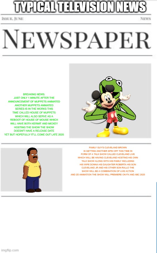 typical television news volume 37 | TYPICAL TELEVISION NEWS; BREAKING NEWS: JUST ONLY 1 MINUTE AFTER THE ANNOUNCEMENT OF MUPPETS ANIMATED ANOTHER MUPPETS ANIMATED SERIES IS IN THE WORKS THIS TIME CALLED HOUSE OF MUPPETS WHICH WILL ALSO SERVE AS A REBOOT OF HOUSE OF MOUSE WHICH WILL HAVE BOTH KERMIT AND MICKEY HOSTING THE SHOW THE SHOW DOESN'T HAVE A RELEASE DATE YET BUT HOPEFULLY IT'LL COME OUT LATE 2025; FAMILY GUY'S CLEVELAND BROWN IS GETTING ANOTHER SPIN OFF THIS TIME IN FORM OF A TALK SHOW CALLED CLEVELAND LIVE WHICH WILL BE HAVING CLEVELAND HOSTING HIS OWN TALK SHOW ALONG WITH HIS FAMILY INCLUDING HIS WIFE DONNA HIS DAUGHTER ROBERTA HIS SON CLEVELAND JR AND HIS OTHER SON RALLO THE SHOW WILL BE A COMBINATION OF LIVE ACTION AND 2D ANIMATION THE SHOW WILL PREMIERE ON FX AND ABC 2025 | image tagged in blank newspaper,the muppets,family guy,fake,news,prediction | made w/ Imgflip meme maker