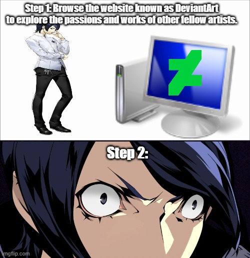 YUSUKE DONT SEARCH UP THE PERSONA 5 TAG ON DEVIANTART NOOOOOOOOO | Step 1: Browse the website known as DeviantArt to explore the passions and works of other fellow artists. Step 2: | image tagged in white screen,black screen | made w/ Imgflip meme maker