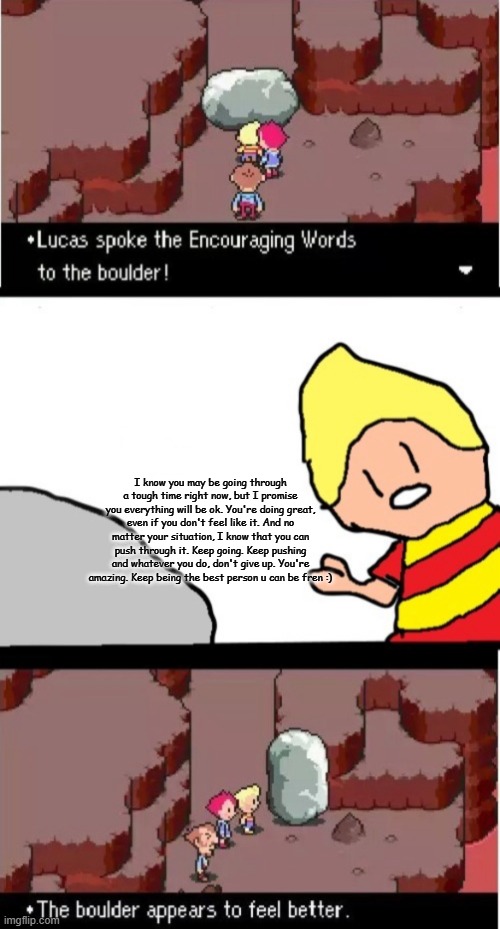 Keep pushing dude | I know you may be going through a tough time right now, but I promise you everything will be ok. You're doing great, even if you don't feel like it. And no matter your situation, I know that you can push through it. Keep going. Keep pushing and whatever you do, don't give up. You're amazing. Keep being the best person u can be fren :) | image tagged in lucas spoke the encouraging words to the boulder | made w/ Imgflip meme maker