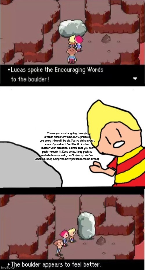 Lucas spoke the Encouraging Words to the boulder | I know you may be going through a tough time right now, but I promise you everything will be ok. You're doing great, even if you don't feel like it. And no matter your situation, I know that you can push through it. Keep going. Keep pushing and whatever you do, don't give up. You're amazing. Keep being the best person u can be fren :) | image tagged in lucas spoke the encouraging words to the boulder | made w/ Imgflip meme maker