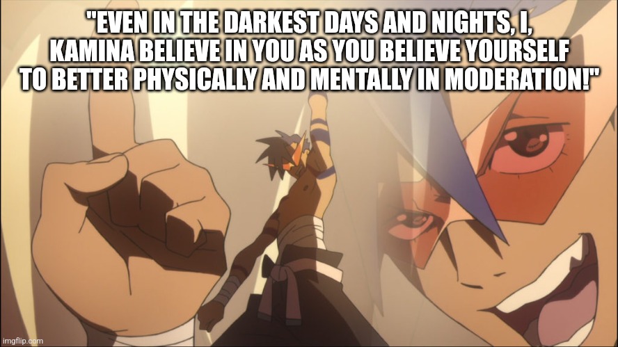 Kamina Believe | "EVEN IN THE DARKEST DAYS AND NIGHTS, I, KAMINA BELIEVE IN YOU AS YOU BELIEVE YOURSELF TO BETTER PHYSICALLY AND MENTALLY IN MODERATION!" | image tagged in kamina believe | made w/ Imgflip meme maker