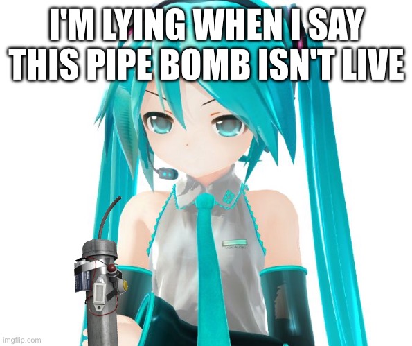 Angry Miku | I'M LYING WHEN I SAY THIS PIPE BOMB ISN'T LIVE | image tagged in angry miku | made w/ Imgflip meme maker