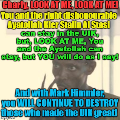 Stasi you and Himmler will continue your work for Allah until God Willing we establish our caliphate! | Charly, LOOK AT ME, LOOK AT ME! You and the right dishonourable Ayatollah Kier Stalin Al Stasi; can stay in the UIK, but, LOOK AT ME, You and the Ayatollah can stay, but YOU will do as I say! Yarra Man; And with Mark Himmler, you WILL CONTINUE TO DESTROY those who made the UIK great! | image tagged in islamic republic of england,starmer,mark rowley,charles the useless,un united kingdom,islamic invasion | made w/ Imgflip meme maker