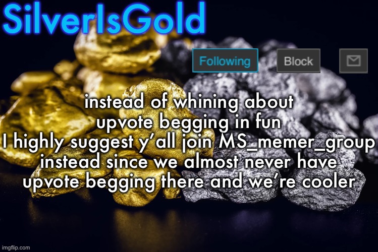 Silver’s Nostalgia Template | instead of whining about upvote begging in fun
I highly suggest y’all join MS_memer_group instead since we almost never have upvote begging there and we’re cooler | image tagged in silver s nostalgia template | made w/ Imgflip meme maker