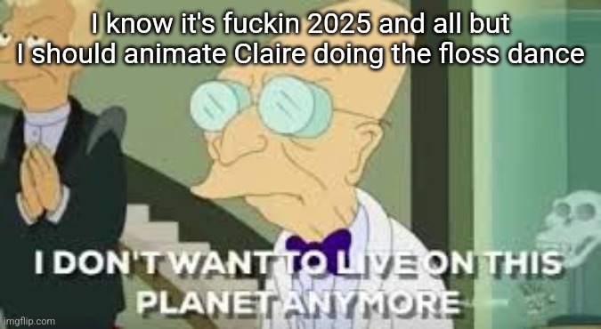 I don’t want to live on this planet anymore | I know it's fuckin 2025 and all but I should animate Claire doing the floss dance | image tagged in i don t want to live on this planet anymore | made w/ Imgflip meme maker