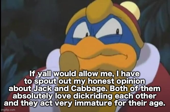 I would love it if they left this site | If yall would allow me, I have to spout out my honest opinion about Jack and Cabbage. Both of them absolutely love dickriding each other and they act very immature for their age. | image tagged in king dedede thinking | made w/ Imgflip meme maker