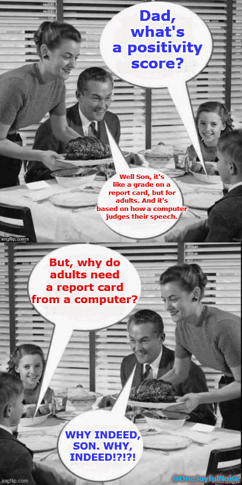 "Positivity Score" | Dad, what's a positivity score? Well Son, it's like a grade on a report card, but for adults. And it's based on how a computer judges their speech. But, why do adults need a report card from a computer? WHY INDEED, SON. WHY, INDEED!?!?! @OneJoyfulNoise | image tagged in freeourspeech | made w/ Imgflip meme maker