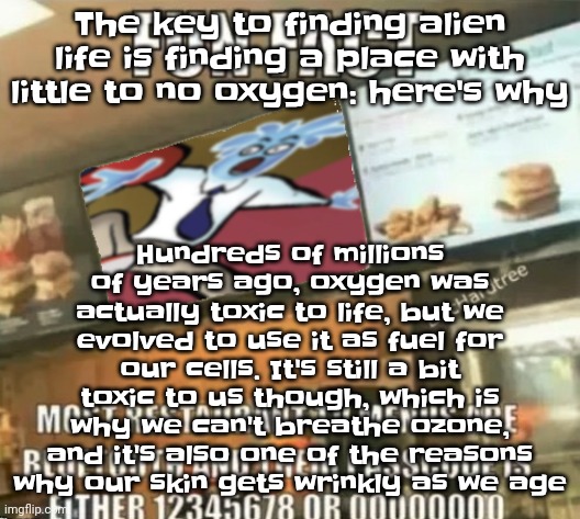 Fun fact | Hundreds of millions of years ago, oxygen was actually toxic to life, but we evolved to use it as fuel for our cells. It's still a bit toxic to us though, which is why we can't breathe ozone, and it's also one of the reasons why our skin gets wrinkly as we age; The key to finding alien life is finding a place with little to no oxygen: here's why | image tagged in fun fact | made w/ Imgflip meme maker