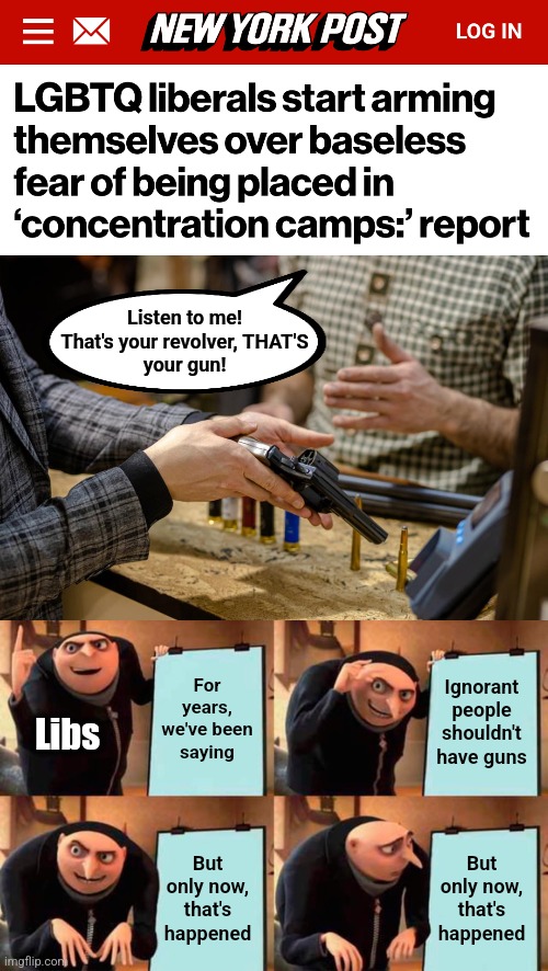 Listen to me!
That's your revolver, THAT'S
your gun! For years, we've been saying; Ignorant people shouldn't have guns; Libs; But only now, that's happened; But only now, that's happened | image tagged in memes,democrats,guns,hypocrisy,concentration camps | made w/ Imgflip meme maker