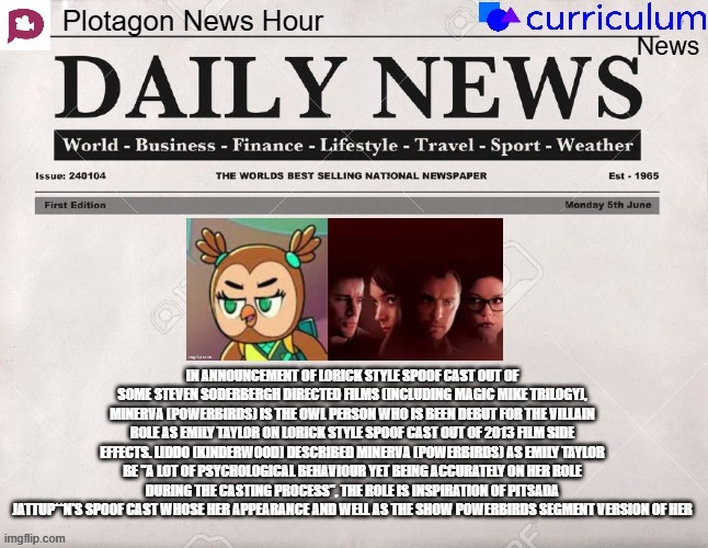 Plotagon News Hour and Curriculum News Newspaper 4 | IN ANNOUNCEMENT OF LORICK STYLE SPOOF CAST OUT OF SOME STEVEN SODERBERGH DIRECTED FILMS (INCLUDING MAGIC MIKE TRILOGY), MINERVA (POWERBIRDS) IS THE OWL PERSON WHO IS BEEN DEBUT FOR THE VILLAIN ROLE AS EMILY TAYLOR ON LORICK STYLE SPOOF CAST OUT OF 2013 FILM SIDE EFFECTS. LIDDO (KINDERWOOD) DESCRIBED MINERVA (POWERBIRDS) AS EMILY TAYLOR BE "A LOT OF PSYCHOLOGICAL BEHAVIOUR YET BEING ACCURATELY ON HER ROLE DURING THE CASTING PROCESS", THE ROLE IS INSPIRATION OF PITSADA JATTUP**N'S SPOOF CAST WHOSE HER APPEARANCE AND WELL AS THE SHOW POWERBIRDS SEGMENT VERSION OF HER | image tagged in plotagon news hour and curriculum news newspaper,newspaper,meme,spoof cast,steven soderbergh,powerbirds | made w/ Imgflip meme maker