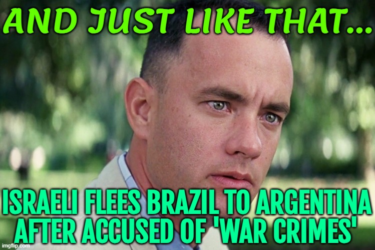 Israeli Flees Brazil To Argentina To Avoid 'war Crimes' Arrest Warrant | AND JUST LIKE THAT... ISRAELI FLEES BRAZIL TO ARGENTINA
AFTER ACCUSED OF 'WAR CRIMES' | image tagged in memes,and just like that,breaking news,brazil,war criminal,palestine | made w/ Imgflip meme maker