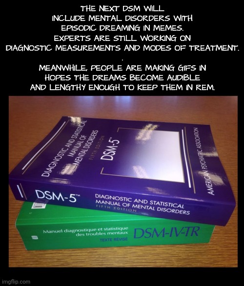 Are You Becoming a Casebook Example Yet? | THE NEXT DSM WILL INCLUDE MENTAL DISORDERS WITH EPISODIC DREAMING IN MEMES.
EXPERTS ARE STILL WORKING ON DIAGNOSTIC MEASUREMENTS AND MODES OF TREATMENT.
.
MEANWHILE, PEOPLE ARE MAKING GIFS IN HOPES THE DREAMS BECOME AUDIBLE AND LENGTHY ENOUGH TO KEEP THEM IN REM. | image tagged in mental health,dreaming,so true memes | made w/ Imgflip meme maker