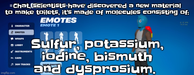 Osmosnite | Chat, scientists have discovered a new material to make toilets, it's made of molecules consisting of:; Sulfur, potassium, iodine, bismuth and dysprosium. | image tagged in osmosnite | made w/ Imgflip meme maker