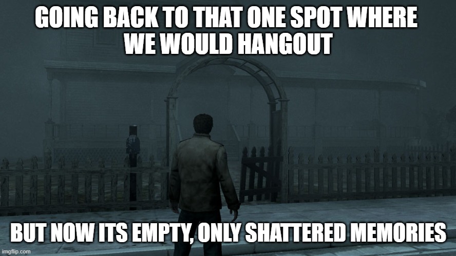 i msis her | GOING BACK TO THAT ONE SPOT WHERE 
WE WOULD HANGOUT; BUT NOW ITS EMPTY, ONLY SHATTERED MEMORIES | image tagged in silent hill homecoming | made w/ Imgflip meme maker