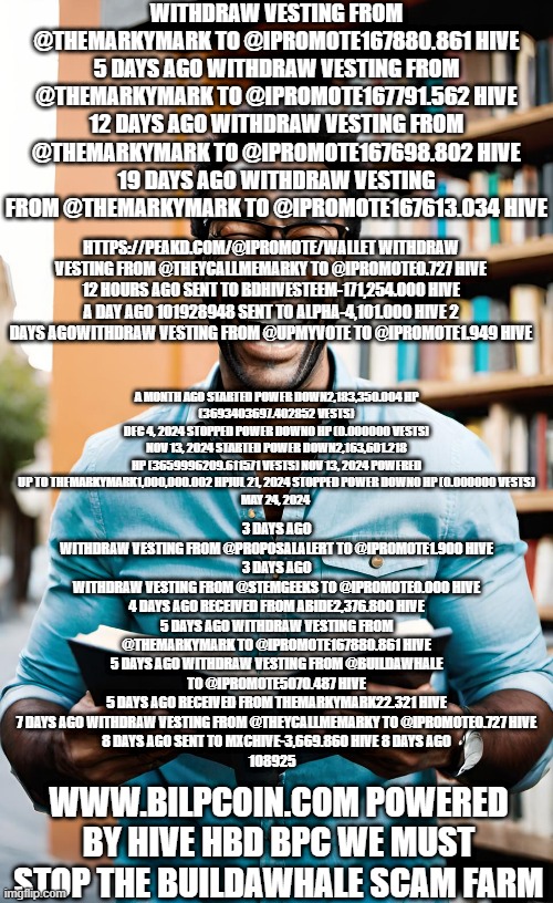 WITHDRAW VESTING FROM @THEMARKYMARK TO @IPROMOTE167880.861 HIVE
5 DAYS AGO WITHDRAW VESTING FROM @THEMARKYMARK TO @IPROMOTE167791.562 HIVE
12 DAYS AGO WITHDRAW VESTING FROM @THEMARKYMARK TO @IPROMOTE167698.802 HIVE
19 DAYS AGO WITHDRAW VESTING FROM @THEMARKYMARK TO @IPROMOTE167613.034 HIVE; HTTPS://PEAKD.COM/@IPROMOTE/WALLET WITHDRAW VESTING FROM @THEYCALLMEMARKY TO @IPROMOTE0.727 HIVE 12 HOURS AGO SENT TO BDHIVESTEEM-171,254.000 HIVE A DAY AGO 101928948 SENT TO ALPHA-4,101.000 HIVE 2 DAYS AGOWITHDRAW VESTING FROM @UPMYVOTE TO @IPROMOTE1.949 HIVE; A MONTH AGO STARTED POWER DOWN2,183,350.004 HP
(3693403697.402852 VESTS)
DEC 4, 2024 STOPPED POWER DOWN0 HP (0.000000 VESTS) NOV 13, 2024 STARTED POWER DOWN2,163,601.218 HP (3659996209.611571 VESTS) NOV 13, 2024 POWERED UP TO THEMARKYMARK1,000,000.002 HPJUL 21, 2024 STOPPED POWER DOWN0 HP (0.000000 VESTS)
MAY 24, 2024; 3 DAYS AGO
WITHDRAW VESTING FROM @PROPOSALALERT TO @IPROMOTE1.900 HIVE
3 DAYS AGO
WITHDRAW VESTING FROM @STEMGEEKS TO @IPROMOTE0.000 HIVE
4 DAYS AGO RECEIVED FROM ABIDE2,376.800 HIVE
5 DAYS AGO WITHDRAW VESTING FROM @THEMARKYMARK TO @IPROMOTE167880.861 HIVE
5 DAYS AGO WITHDRAW VESTING FROM @BUILDAWHALE TO @IPROMOTE5070.487 HIVE
5 DAYS AGO RECEIVED FROM THEMARKYMARK22.321 HIVE
7 DAYS AGO WITHDRAW VESTING FROM @THEYCALLMEMARKY TO @IPROMOTE0.727 HIVE
8 DAYS AGO SENT TO MXCHIVE-3,669.860 HIVE 8 DAYS AGO
108925; WWW.BILPCOIN.COM POWERED BY HIVE HBD BPC WE MUST STOP THE BUILDAWHALE SCAM FARM | made w/ Imgflip meme maker