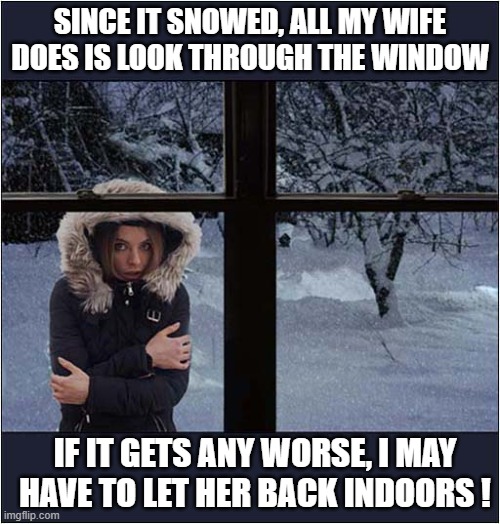 A Snowy Dilemma ! | SINCE IT SNOWED, ALL MY WIFE DOES IS LOOK THROUGH THE WINDOW; IF IT GETS ANY WORSE, I MAY HAVE TO LET HER BACK INDOORS ! | image tagged in snow,wife,outside,dilemma,dark humour | made w/ Imgflip meme maker