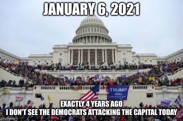 January 6, 2021 | JANUARY 6, 2021; EXACTLY 4 YEARS AGO
I DON'T SEE THE DEMOCRATS ATTACKING THE CAPITAL TODAY | image tagged in capitol on january 6,riots,capital,government,united states | made w/ Imgflip meme maker