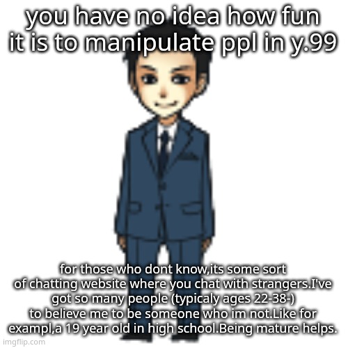 the site is very unsafe though | you have no idea how fun it is to manipulate ppl in y.99; for those who dont know,its some sort of chatting website where you chat with strangers.I've got so many people (typicaly ages 22-38-) to believe me to be someone who im not.Like for exampl,a 19 year old in high school.Being mature helps. | image tagged in moriarty but a shimeji | made w/ Imgflip meme maker