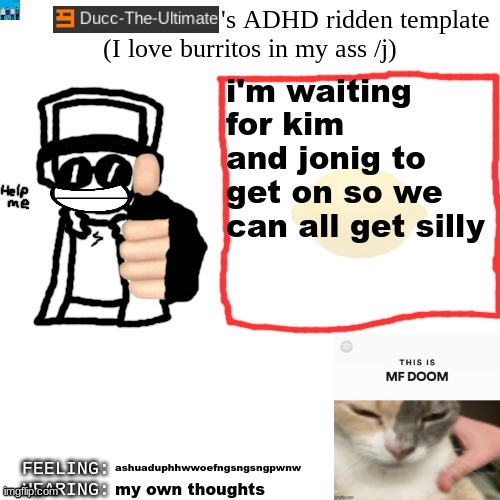 Ducc-The-Ultimate's ADHD ridden template | i'm waiting for kim and jonig to get on so we can all get silly; ashuaduphhwwoefngsngsngpwnw; my own thoughts | image tagged in ducc-the-ultimate's adhd ridden template | made w/ Imgflip meme maker