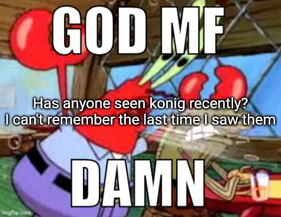 GOD MF DAMN | Has anyone seen konig recently? I can't remember the last time I saw them | image tagged in god mf damn | made w/ Imgflip meme maker