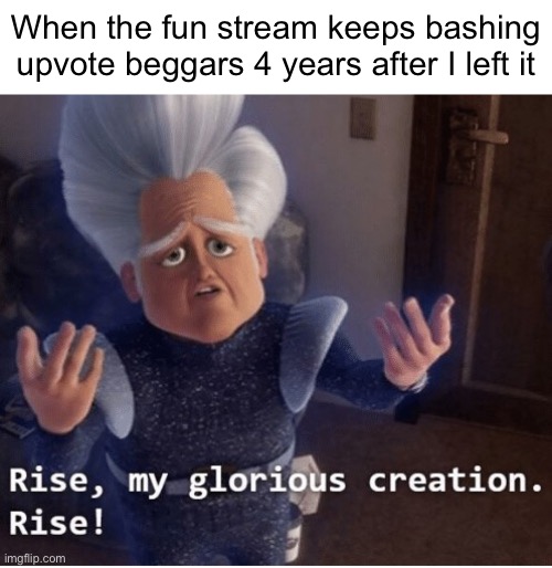 Rise my glorious creation | When the fun stream keeps bashing upvote beggars 4 years after I left it | image tagged in rise my glorious creation | made w/ Imgflip meme maker