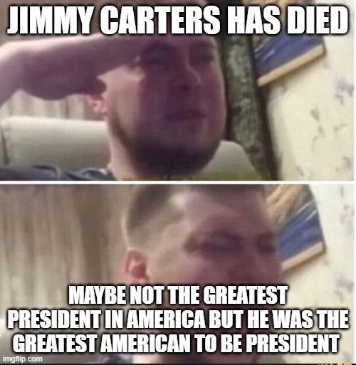 RIP | JIMMY CARTERS HAS DIED; MAYBE NOT THE GREATEST PRESIDENT IN AMERICA BUT HE WAS THE GREATEST AMERICAN TO BE PRESIDENT | image tagged in crying salute,rest in peace | made w/ Imgflip meme maker