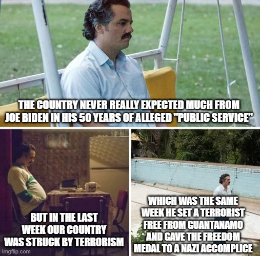 Sad Pablo Escobar | THE COUNTRY NEVER REALLY EXPECTED MUCH FROM JOE BIDEN IN HIS 50 YEARS OF ALLEGED "PUBLIC SERVICE"; WHICH WAS THE SAME WEEK HE SET A TERRORIST FREE FROM GUANTANAMO AND GAVE THE FREEDOM MEDAL TO A NAZI ACCOMPLICE; BUT IN THE LAST WEEK OUR COUNTRY WAS STRUCK BY TERRORISM | image tagged in memes,sad pablo escobar | made w/ Imgflip meme maker