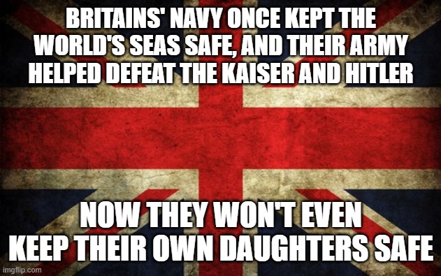 Is Britain beyond saving? | BRITAINS' NAVY ONCE KEPT THE WORLD'S SEAS SAFE, AND THEIR ARMY HELPED DEFEAT THE KAISER AND HITLER; NOW THEY WON'T EVEN KEEP THEIR OWN DAUGHTERS SAFE | image tagged in inconsistent great britain | made w/ Imgflip meme maker