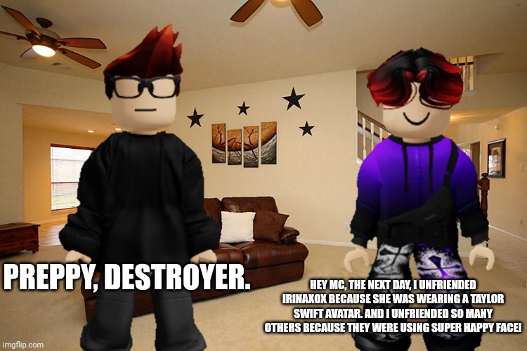 MC made a Vinesauce reference. | HEY MC, THE NEXT DAY, I UNFRIENDED IRINAXOX BECAUSE SHE WAS WEARING A TAYLOR SWIFT AVATAR. AND I UNFRIENDED SO MANY OTHERS BECAUSE THEY WERE USING SUPER HAPPY FACE! PREPPY, DESTROYER. | image tagged in vinesauce,memes,william,roblox,swiftie | made w/ Imgflip meme maker