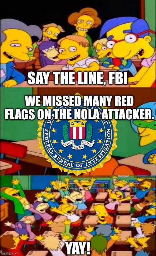 say the line bart! simpsons | SAY THE LINE, FBI; WE MISSED MANY RED FLAGS ON THE NOLA ATTACKER. YAY! | image tagged in say the line bart simpsons | made w/ Imgflip meme maker