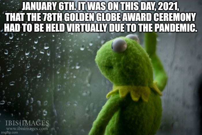 Sad times | JANUARY 6TH. IT WAS ON THIS DAY, 2021, THAT THE 78TH GOLDEN GLOBE AWARD CEREMONY HAD TO BE HELD VIRTUALLY DUE TO THE PANDEMIC. | image tagged in kermit window | made w/ Imgflip meme maker