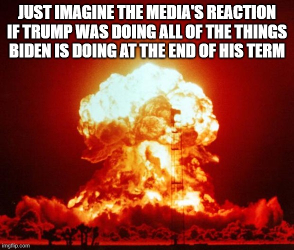 Nuke | JUST IMAGINE THE MEDIA'S REACTION IF TRUMP WAS DOING ALL OF THE THINGS BIDEN IS DOING AT THE END OF HIS TERM | image tagged in nuke | made w/ Imgflip meme maker