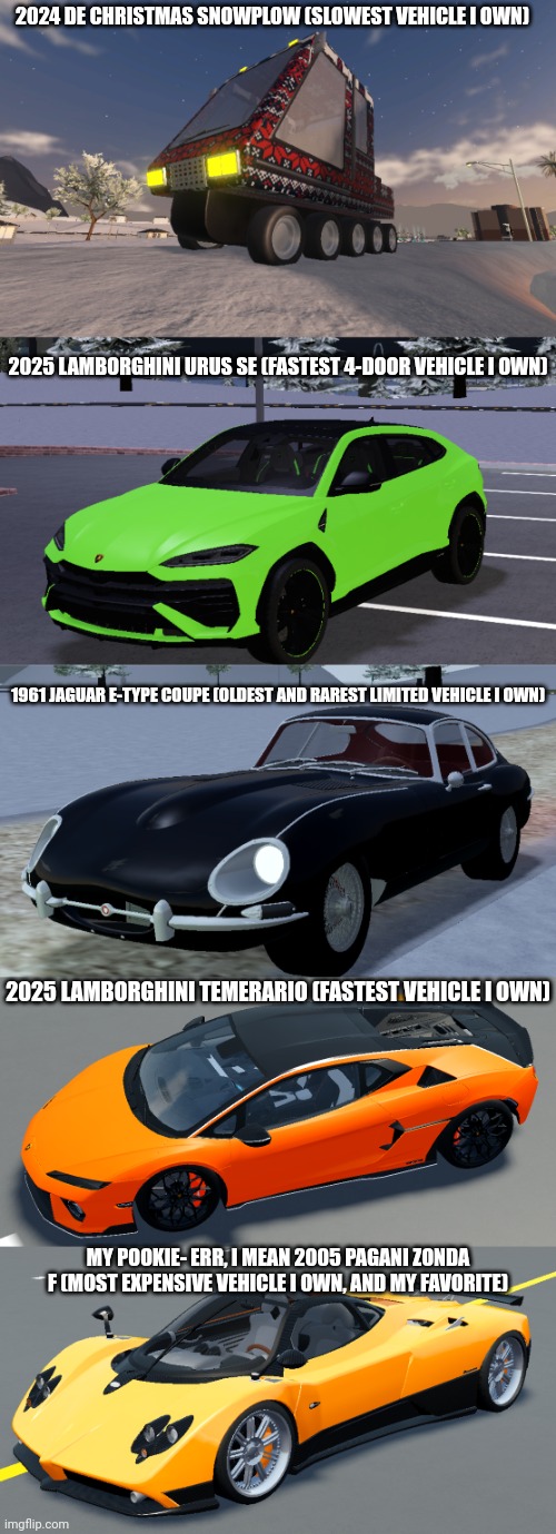 A few of the cars I own in Driving Empire | 2024 DE CHRISTMAS SNOWPLOW (SLOWEST VEHICLE I OWN); 2025 LAMBORGHINI URUS SE (FASTEST 4-DOOR VEHICLE I OWN); 1961 JAGUAR E-TYPE COUPE (OLDEST AND RAREST LIMITED VEHICLE I OWN); 2025 LAMBORGHINI TEMERARIO (FASTEST VEHICLE I OWN); MY POOKIE- ERR, I MEAN 2005 PAGANI ZONDA F (MOST EXPENSIVE VEHICLE I OWN, AND MY FAVORITE) | made w/ Imgflip meme maker