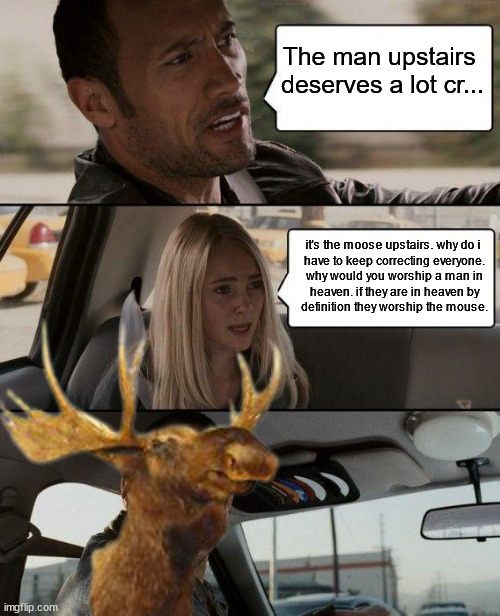 it's all about perception | The man upstairs 
deserves a lot cr... it's the moose upstairs. why do i 
have to keep correcting everyone.
 why would you worship a man in 
heaven. if they are in heaven by
definition they worship the mouse. | image tagged in memes,the rock driving,non-religious | made w/ Imgflip meme maker