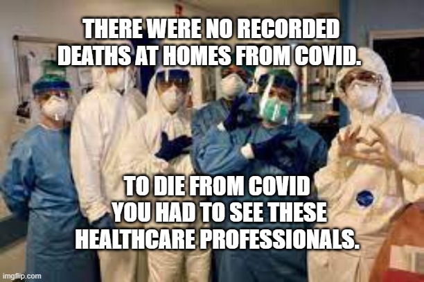 healthcare workers | THERE WERE NO RECORDED DEATHS AT HOMES FROM COVID. TO DIE FROM COVID  YOU HAD TO SEE THESE HEALTHCARE PROFESSIONALS. | image tagged in healthcare workers | made w/ Imgflip meme maker