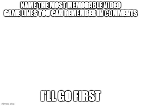 heheheheh | NAME THE MOST MEMORABLE VIDEO GAME LINES YOU CAN REMEMBER IN COMMENTS; I'LL GO FIRST | image tagged in blank white template | made w/ Imgflip meme maker