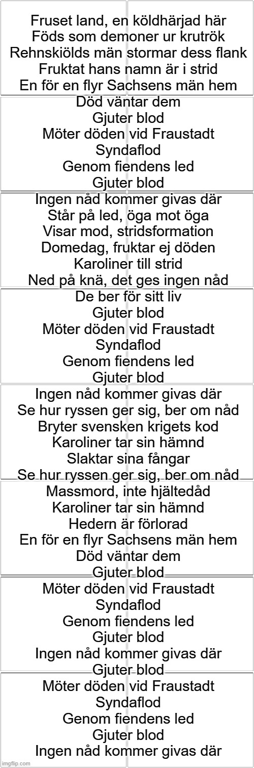 Ett Slag Färgat Rött | Fruset land, en köldhärjad här
Föds som demoner ur krutrök
Rehnskiölds män stormar dess flank
Fruktat hans namn är i strid
En för en flyr Sachsens män hem
Död väntar dem
Gjuter blod
Möter döden vid Fraustadt
Syndaflod
Genom fiendens led
Gjuter blod
Ingen nåd kommer givas där
Står på led, öga mot öga
Visar mod, stridsformation
Domedag, fruktar ej döden
Karoliner till strid
Ned på knä, det ges ingen nåd
De ber för sitt liv
Gjuter blod
Möter döden vid Fraustadt
Syndaflod
Genom fiendens led
Gjuter blod
Ingen nåd kommer givas där
Se hur ryssen ger sig, ber om nåd
Bryter svensken krigets kod
Karoliner tar sin hämnd
Slaktar sina fångar
Se hur ryssen ger sig, ber om nåd
Massmord, inte hjältedåd
Karoliner tar sin hämnd
Hedern är förlorad
En för en flyr Sachsens män hem
Död väntar dem
Gjuter blod
Möter döden vid Fraustadt
Syndaflod
Genom fiendens led
Gjuter blod
Ingen nåd kommer givas där
Gjuter blod
Möter döden vid Fraustadt
Syndaflod
Genom fiendens led
Gjuter blod
Ingen nåd kommer givas där | image tagged in blank comic panel 2x8 | made w/ Imgflip meme maker