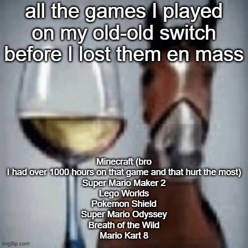 wine horse | all the games I played on my old-old switch before I lost them en mass; Minecraft (bro I had over 1000 hours on that game and that hurt the most)
Super Mario Maker 2
Lego Worlds
Pokemon Shield
Super Mario Odyssey
Breath of the Wild
Mario Kart 8 | image tagged in wine horse | made w/ Imgflip meme maker