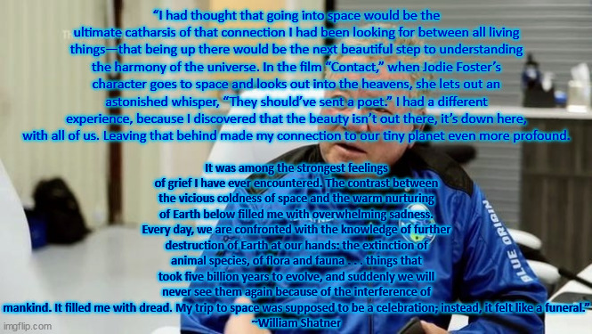 Shatner on Earth and Space | “I had thought that going into space would be the ultimate catharsis of that connection I had been looking for between all living things—that being up there would be the next beautiful step to understanding the harmony of the universe. In the film “Contact,” when Jodie Foster’s character goes to space and looks out into the heavens, she lets out an astonished whisper, “They should’ve sent a poet.” I had a different experience, because I discovered that the beauty isn’t out there, it’s down here, with all of us. Leaving that behind made my connection to our tiny planet even more profound. It was among the strongest feelings of grief I have ever encountered. The contrast between the vicious coldness of space and the warm nurturing of Earth below filled me with overwhelming sadness. Every day, we are confronted with the knowledge of further destruction of Earth at our hands: the extinction of animal species, of flora and fauna . . . things that took five billion years to evolve, and suddenly we will never see them again because of the interference of mankind. It filled me with dread. My trip to space was supposed to be a celebration; instead, it felt like a funeral.”
~William Shatner | image tagged in shatner blue origin | made w/ Imgflip meme maker