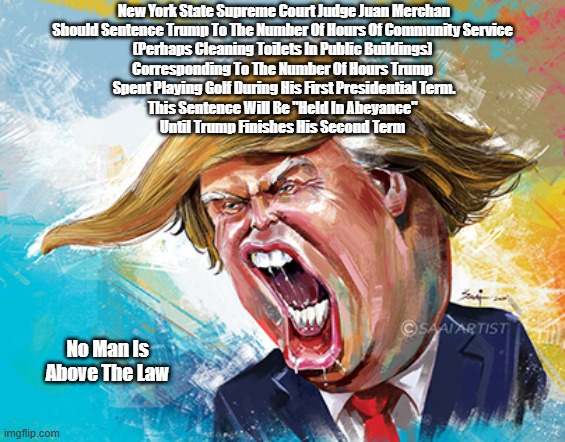 On January 10th, 2025, Trump Will Be Sentenced For His 34 Felony Convictions. NY State Justice Merchan Should Sentence Him To... | New York State Supreme Court Judge Juan Merchan
Should Sentence Trump To The Number Of Hours Of Community Service 
(Perhaps Cleaning Toilets In Public Buildings) 
Corresponding To The Number Of Hours Trump 
Spent Playing Golf During His First Presidential Term.
This Sentence Will Be "Held In Abeyance" 
Until Trump Finishes His Second Term; No Man Is Above The Law | image tagged in justice merchan,supreme court judge merchan,no one is above the law,hold punishment in abeyance | made w/ Imgflip meme maker